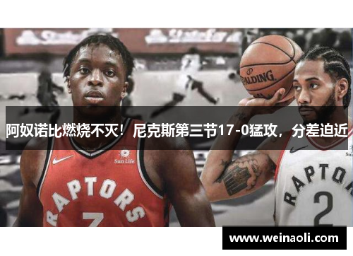 阿奴诺比燃烧不灭！尼克斯第三节17-0猛攻，分差迫近