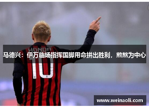 马德兴：伊万临场指挥国脚用命拼出胜利，煎熬为中心